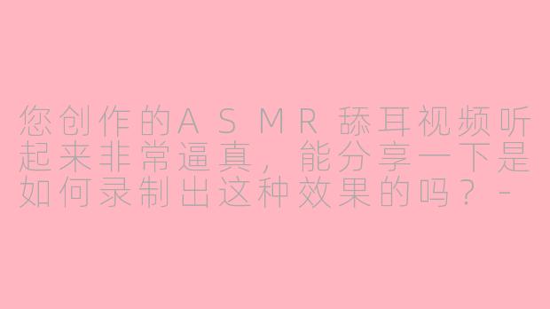 您创作的ASMR舔耳视频听起来非常逼真，能分享一下是如何录制出这种效果的吗？-asmr舔耳的博主