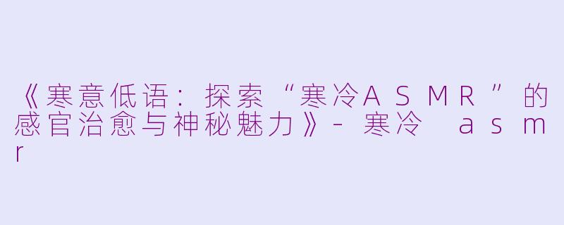 《寒意低语：探索“寒冷ASMR”的感官治愈与神秘魅力》-寒冷 asmr