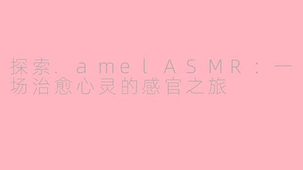 探索.amelASMR：一场治愈心灵的感官之旅
