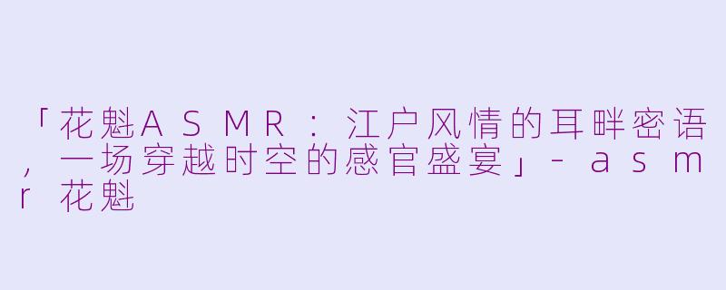 「花魁ASMR：江户风情的耳畔密语，一场穿越时空的感官盛宴」-asmr花魁