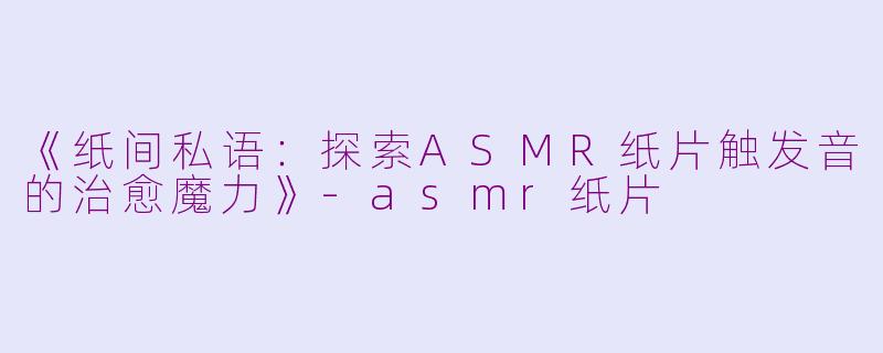 《纸间私语：探索ASMR纸片触发音的治愈魔力》-asmr纸片