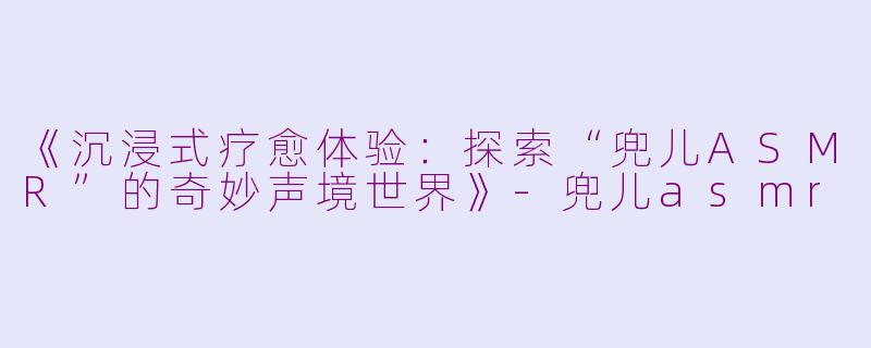 《沉浸式疗愈体验:探索“兜儿ASMR”的奇妙声境世界》