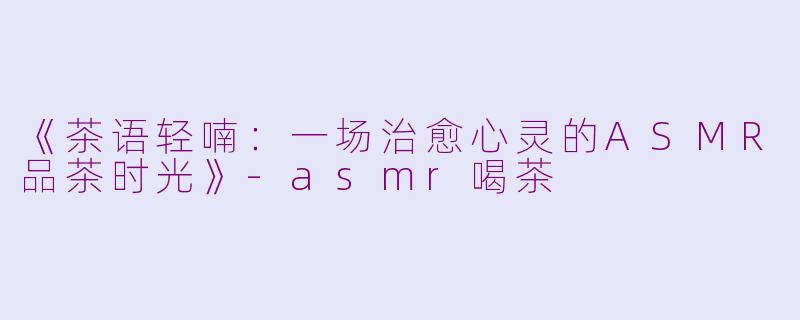 《茶语轻喃：一场治愈心灵的ASMR品茶时光》-asmr喝茶
