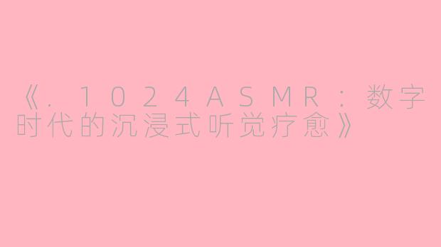 《.1024ASMR：数字时代的沉浸式听觉疗愈》
