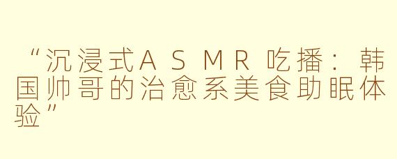 “沉浸式ASMR吃播：韩国帅哥的治愈系美食助眠体验”