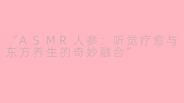 “ASMR人参：听觉疗愈与东方养生的奇妙融合”