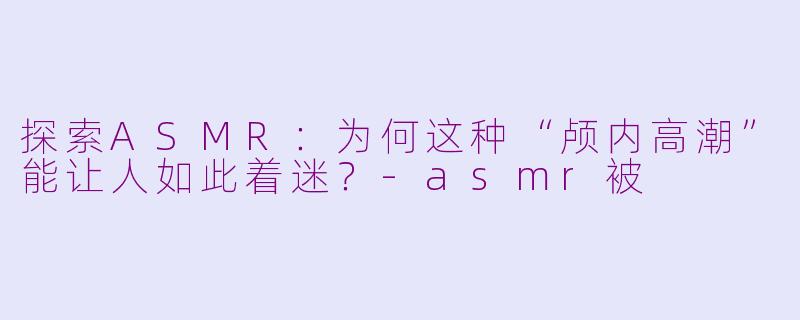 探索ASMR：为何这种“颅内高潮”能让人如此着迷？-asmr被