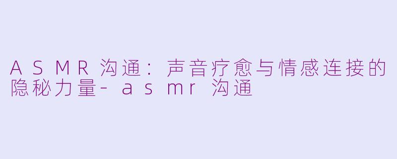 ASMR沟通：声音疗愈与情感连接的隐秘力量-asmr沟通