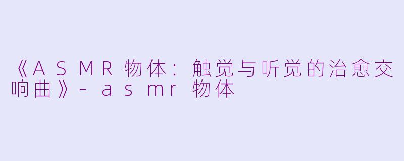 《ASMR物体：触觉与听觉的治愈交响曲》-asmr物体