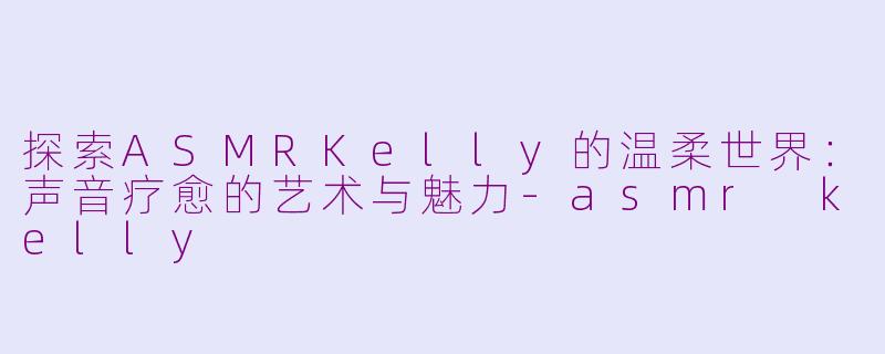探索ASMRKelly的温柔世界：声音疗愈的艺术与魅力-asmr kelly