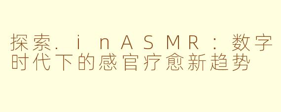 探索.inASMR：数字时代下的感官疗愈新趋势