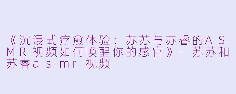 《沉浸式疗愈体验：苏苏与苏睿的ASMR视频如何唤醒你的感官》-苏苏和苏睿asmr视频