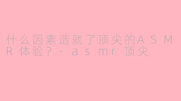 什么因素造就了顶尖的ASMR体验？-asmr顶尖