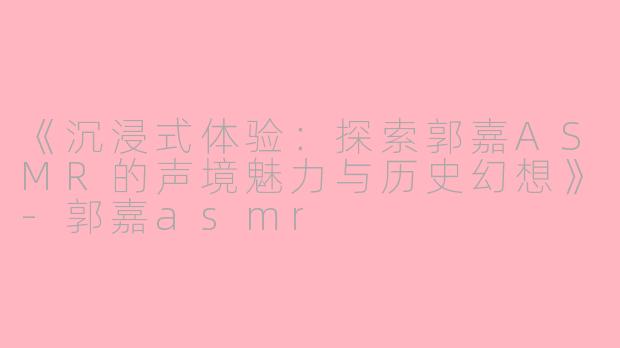 《沉浸式体验：探索郭嘉ASMR的声境魅力与历史幻想》-郭嘉asmr