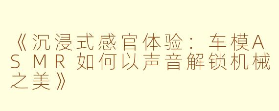 《沉浸式感官体验：车模ASMR如何以声音解锁机械之美》