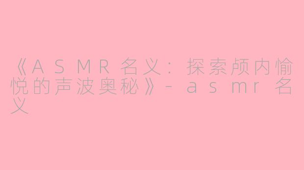 《ASMR名义：探索颅内愉悦的声波奥秘》-asmr名义