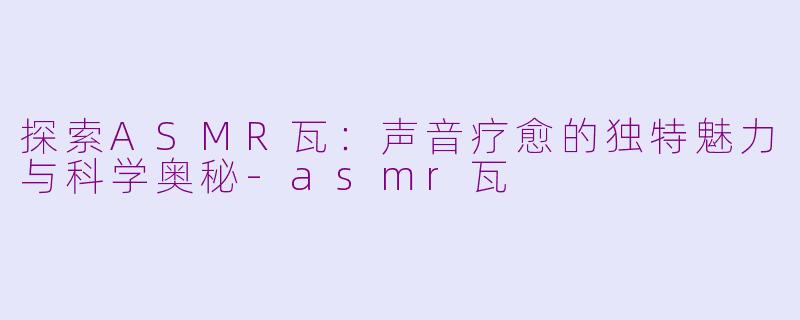 探索ASMR瓦：声音疗愈的独特魅力与科学奥秘-asmr瓦