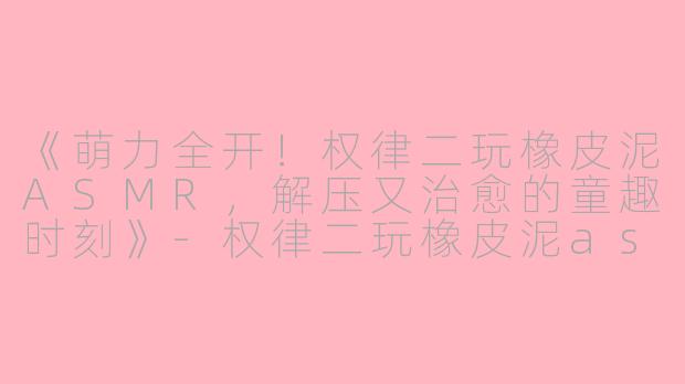 《萌力全开！权律二玩橡皮泥ASMR，解压又治愈的童趣时刻》-权律二玩橡皮泥asmr