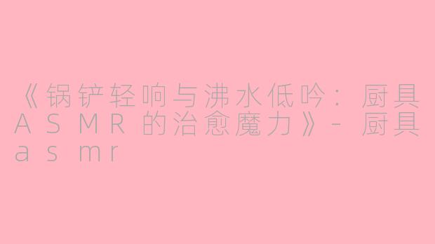 《锅铲轻响与沸水低吟：厨具ASMR的治愈魔力》-厨具asmr