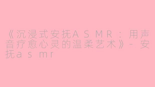 《沉浸式安抚ASMR：用声音疗愈心灵的温柔艺术》-安抚asmr