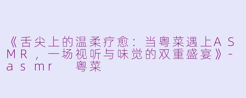 《舌尖上的温柔疗愈：当粤菜遇上ASMR，一场视听与味觉的双重盛宴》-asmr 粤菜