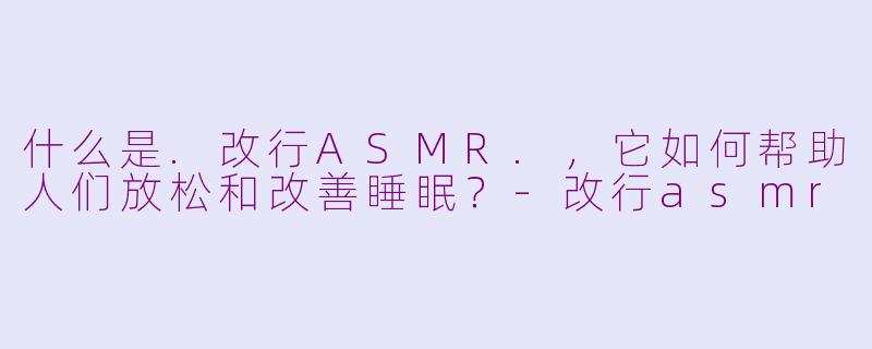 什么是.改行ASMR.,它如何帮助人们放松和改善睡眠?