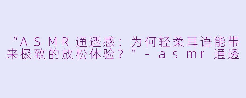 “ASMR通透感：为何轻柔耳语能带来极致的放松体验？”-asmr通透