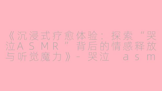 《沉浸式疗愈体验：探索“哭泣ASMR”背后的情感释放与听觉魔力》-哭泣 asmr