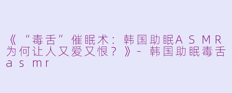《“毒舌”催眠术：韩国助眠ASMR为何让人又爱又恨？》-韩国助眠毒舌asmr