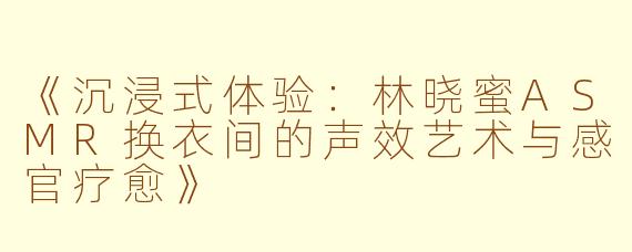 《沉浸式体验：林晓蜜ASMR换衣间的声效艺术与感官疗愈》