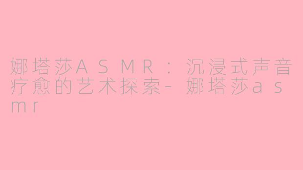 娜塔莎ASMR：沉浸式声音疗愈的艺术探索-娜塔莎asmr