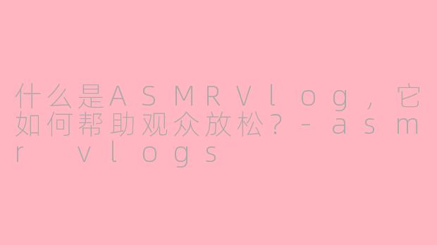 什么是ASMRVlog，它如何帮助观众放松？-asmr vlogs