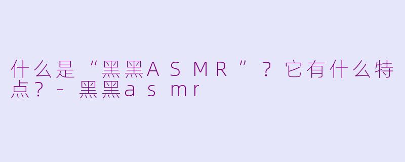 什么是“黑黑ASMR”？它有什么特点？-黑黑asmr