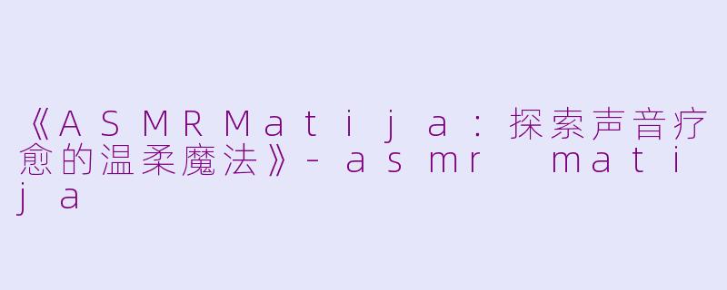 《ASMRMatija：探索声音疗愈的温柔魔法》-asmr matija