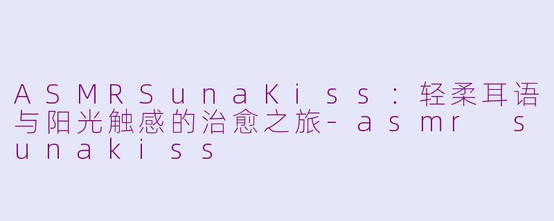 ASMRSunaKiss：轻柔耳语与阳光触感的治愈之旅-asmr sunakiss