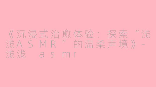 《沉浸式治愈体验：探索“浅浅ASMR”的温柔声境》-浅浅 asmr