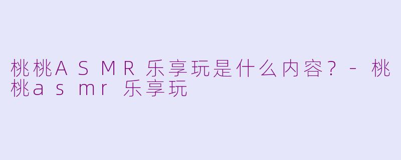 桃桃ASMR乐享玩是什么内容？-桃桃asmr乐享玩