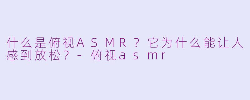 什么是俯视ASMR？它为什么能让人感到放松？-俯视asmr