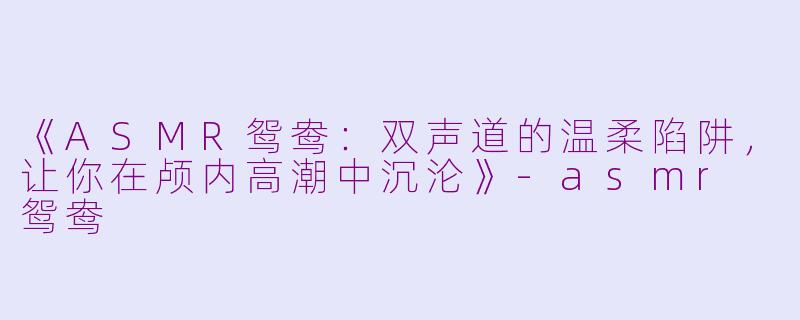 《ASMR鸳鸯：双声道的温柔陷阱，让你在颅内高潮中沉沦》-asmr 鸳鸯