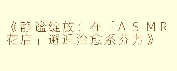 《静谧绽放：在「ASMR花店」邂逅治愈系芬芳》
