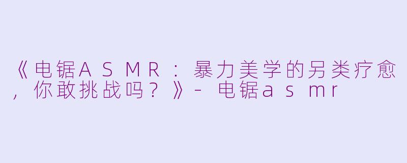 《电锯ASMR：暴力美学的另类疗愈，你敢挑战吗？》-电锯asmr
