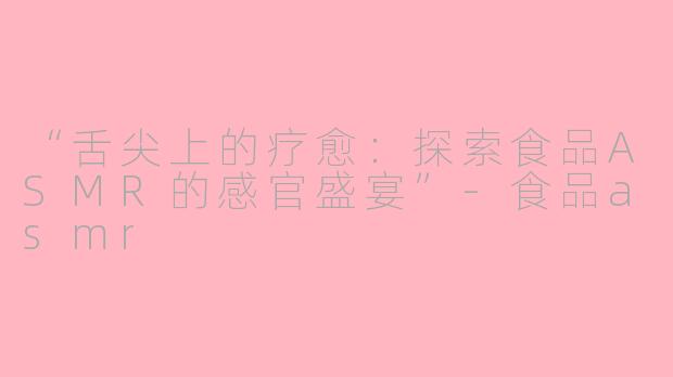 “舌尖上的疗愈：探索食品ASMR的感官盛宴”-食品asmr