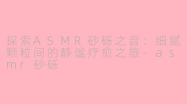 探索ASMR砂砾之音：细腻颗粒间的静谧疗愈之旅-asmr砂砾