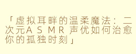 「虚拟耳畔的温柔魔法：二次元ASMR声优如何治愈你的孤独时刻」