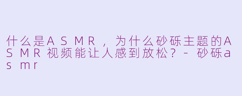 什么是ASMR,为什么砂砾主题的ASMR视频能让人感到放松?
