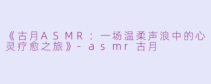 《古月ASMR：一场温柔声浪中的心灵疗愈之旅》-asmr古月