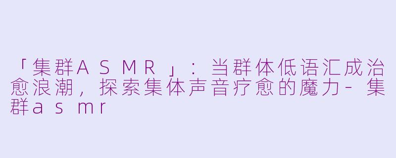 「集群ASMR」：当群体低语汇成治愈浪潮，探索集体声音疗愈的魔力-集群asmr