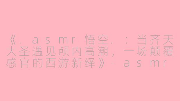 《.asmr悟空.：当齐天大圣遇见颅内高潮，一场颠覆感官的西游新绎》-asmr悟空