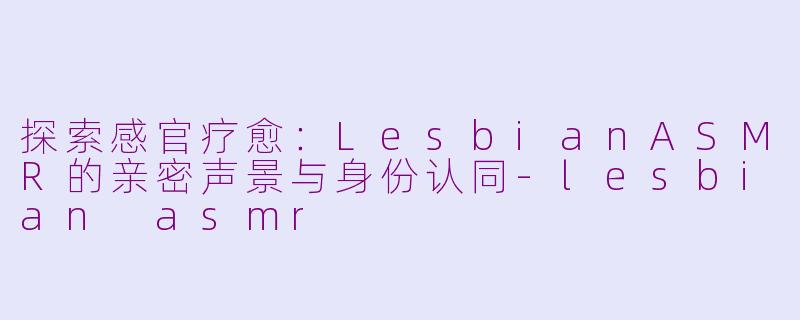 探索感官疗愈：LesbianASMR的亲密声景与身份认同-lesbian asmr