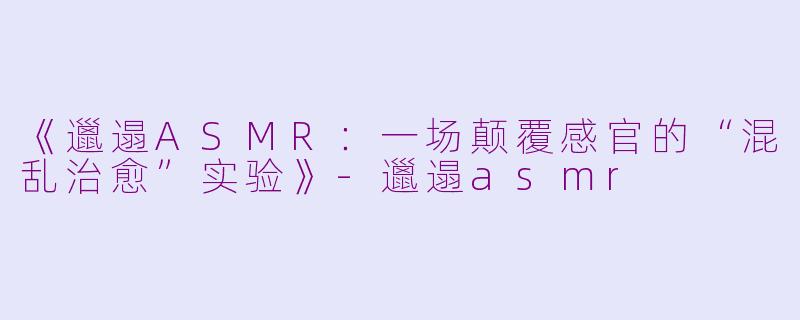《邋遢ASMR：一场颠覆感官的“混乱治愈”实验》-邋遢asmr